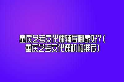 重庆艺考文化课辅导哪家好？（重庆艺考文化课机构推荐）