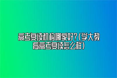 高考复读机构哪家好？（学大教育高考复读怎么样）