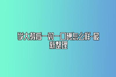 学大教育一对一口碑怎么样-最新整理