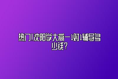 热门！沈阳学大高一1对1辅导多少钱?