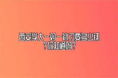 西安学大一对一补习要多少钱？你知道吗？