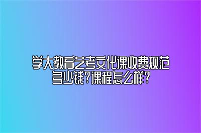 学大教育艺考文化课收费规范多少钱?课程怎么样?