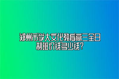 郑州市学大文化教育高三全日制班价钱多少钱?