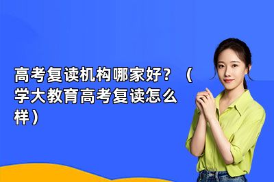 高考复读机构哪家好？（学大教育高考复读怎么样）